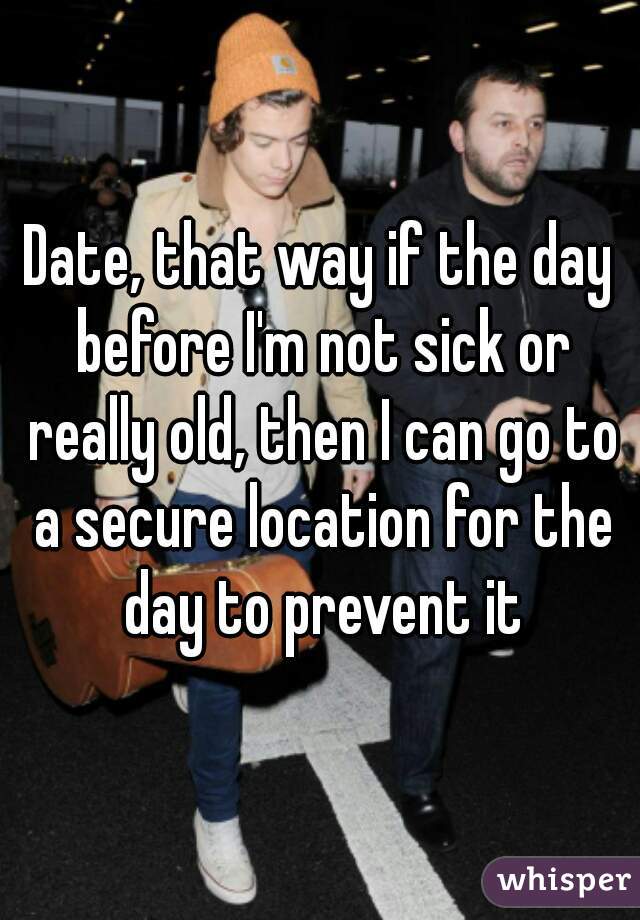 Date, that way if the day before I'm not sick or really old, then I can go to a secure location for the day to prevent it