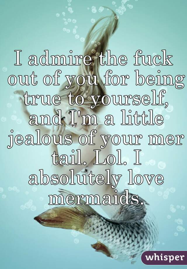 I admire the fuck out of you for being true to yourself, and I'm a little jealous of your mer tail. Lol. I absolutely love mermaids.