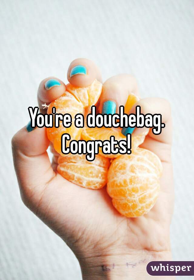 You're a douchebag. Congrats! 