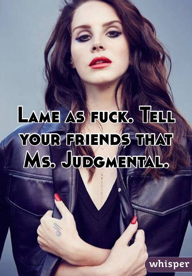 Lame as fuck. Tell your friends that Ms. Judgmental. 