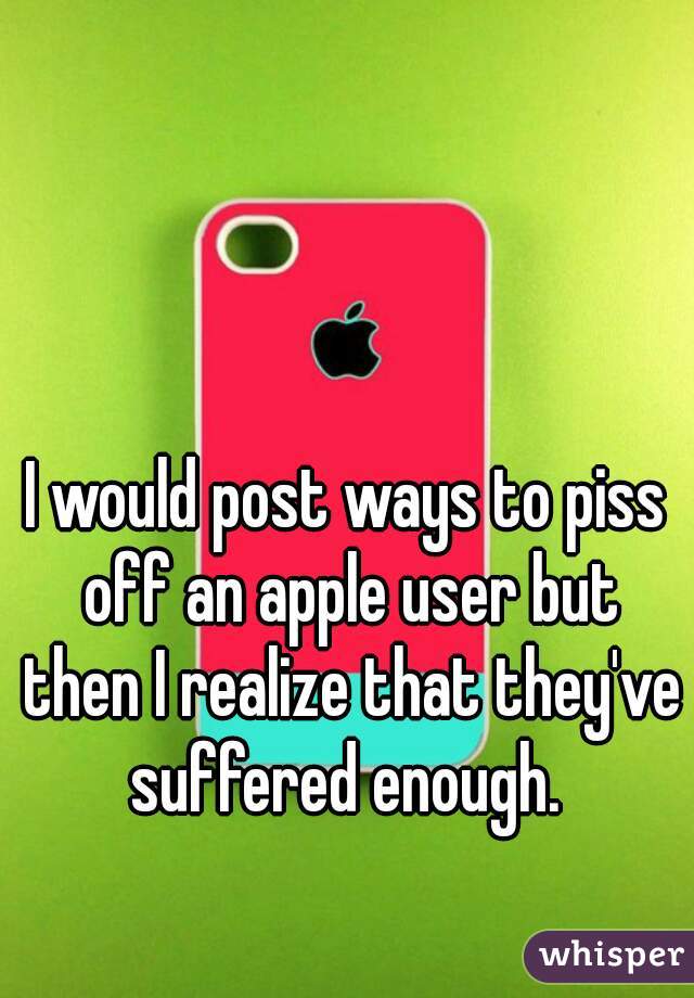 I would post ways to piss off an apple user but then I realize that they've suffered enough. 