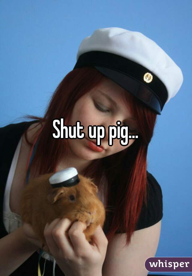Shut up pig...