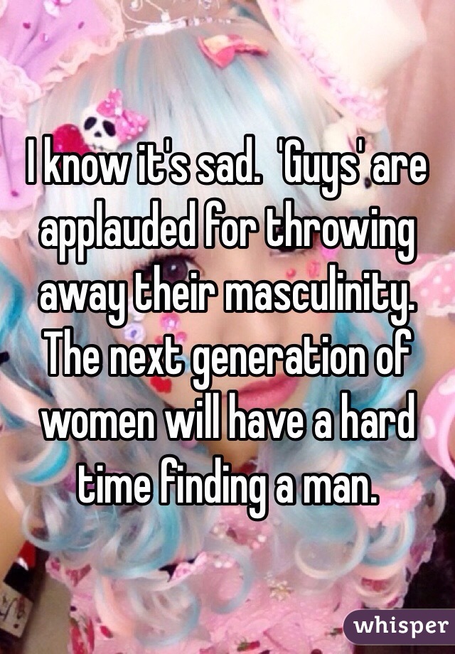 I know it's sad.  'Guys' are applauded for throwing away their masculinity.  The next generation of women will have a hard time finding a man.