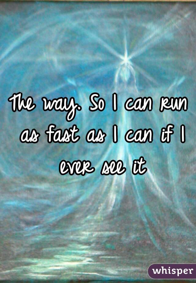 The way. So I can run as fast as I can if I ever see it