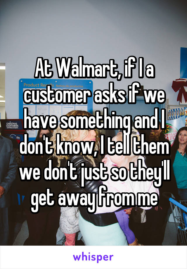 At Walmart, if I a customer asks if we have something and I don't know, I tell them we don't just so they'll get away from me