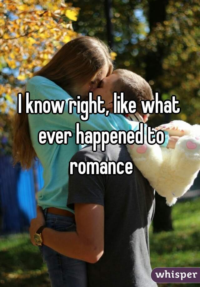 I know right, like what ever happened to romance