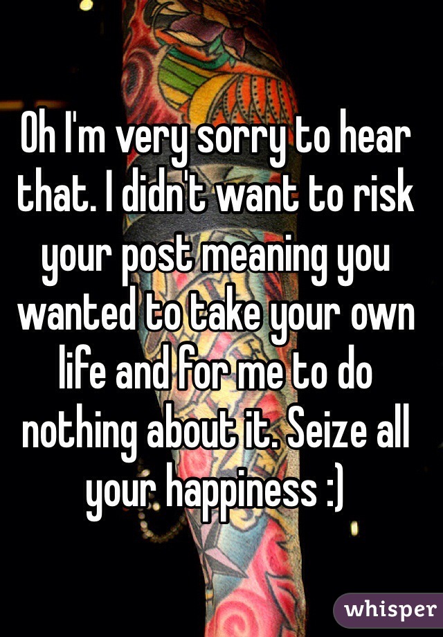 Oh I'm very sorry to hear that. I didn't want to risk your post meaning you wanted to take your own life and for me to do nothing about it. Seize all your happiness :)
