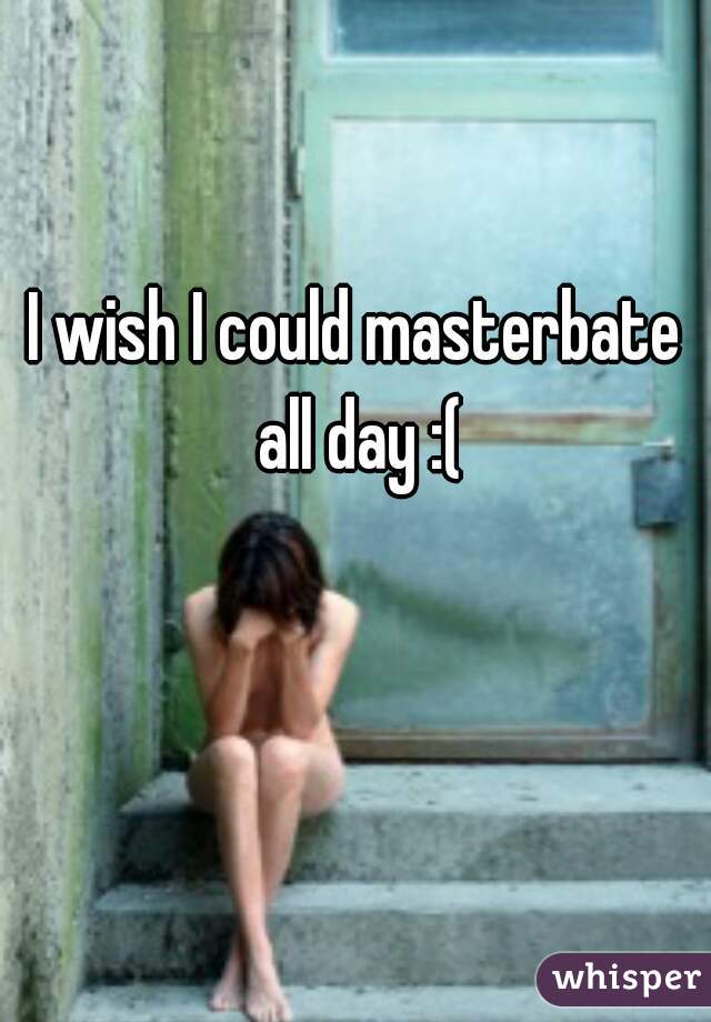 I wish I could masterbate all day :(