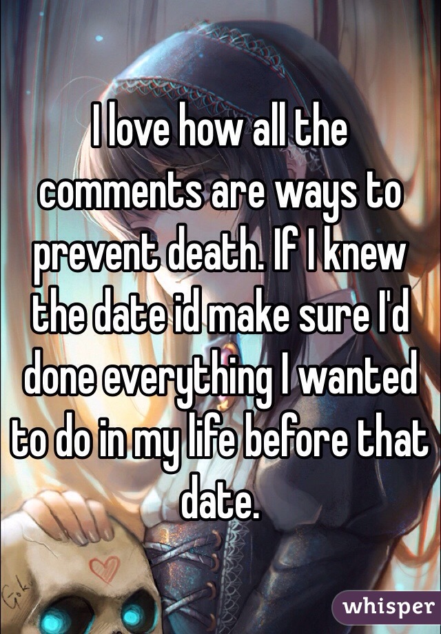 I love how all the comments are ways to prevent death. If I knew the date id make sure I'd done everything I wanted to do in my life before that date. 