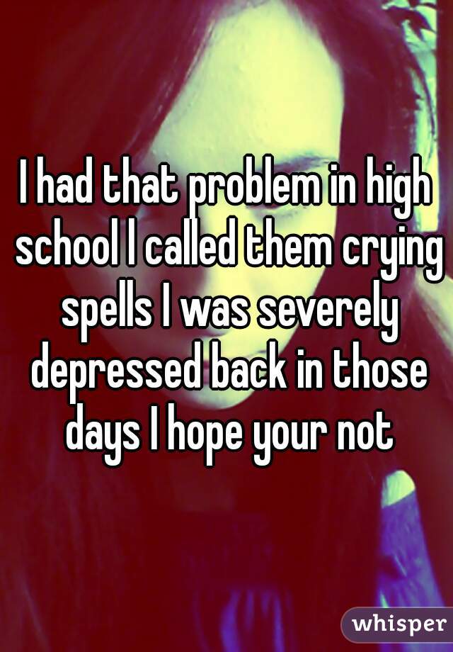 I had that problem in high school l called them crying spells I was severely depressed back in those days I hope your not