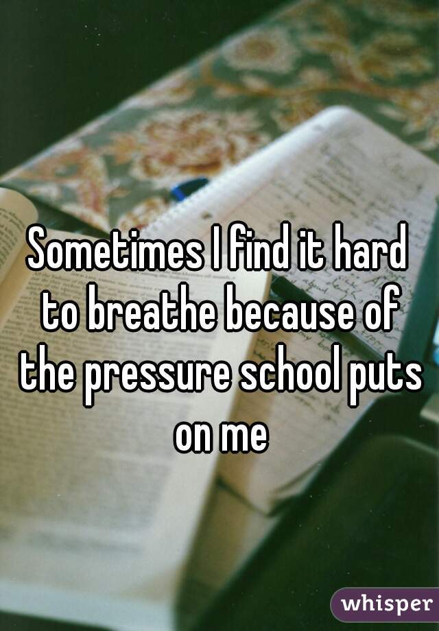 Sometimes I find it hard to breathe because of the pressure school puts on me