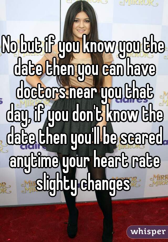 No but if you know you the date then you can have doctors near you that day, if you don't know the date then you'll be scared anytime your heart rate slighty changes 