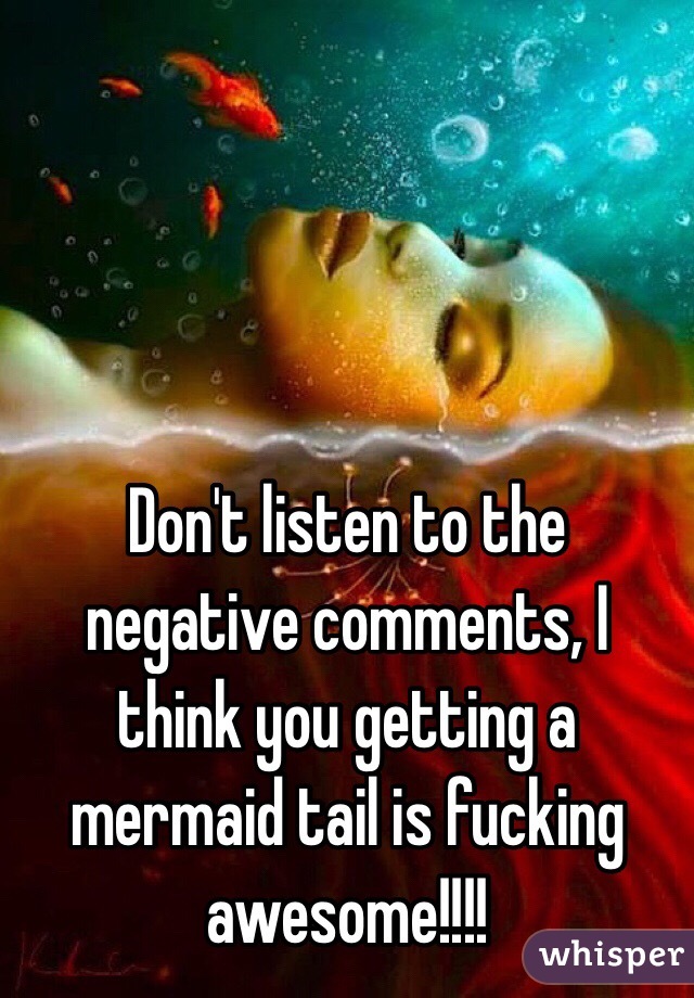 Don't listen to the negative comments, I think you getting a mermaid tail is fucking awesome!!!!