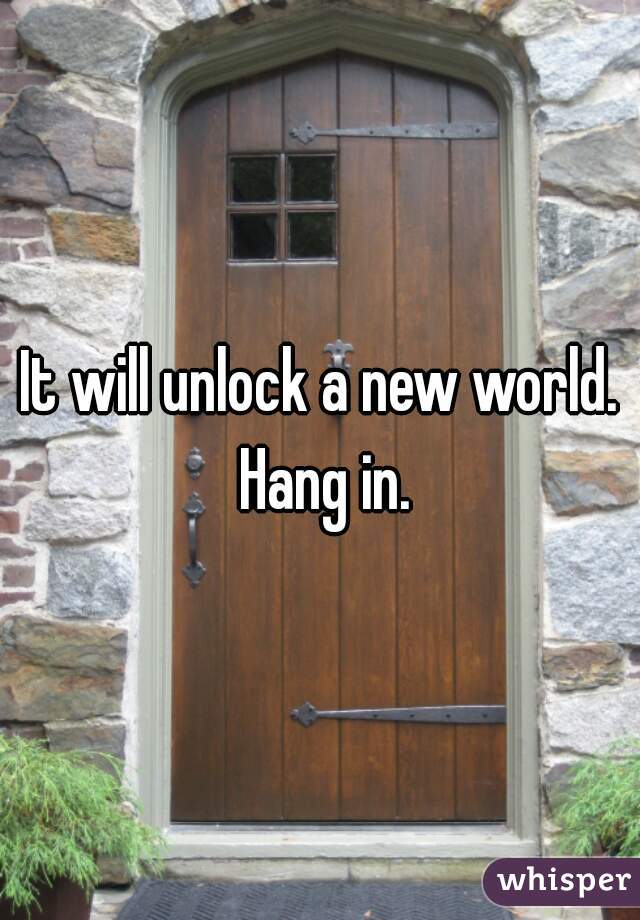 It will unlock a new world. Hang in.