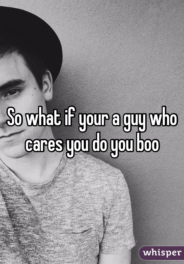 So what if your a guy who cares you do you boo 