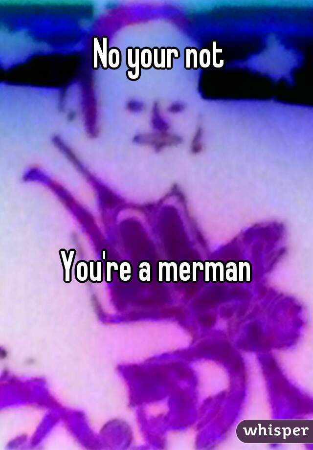 No your not




You're a merman 