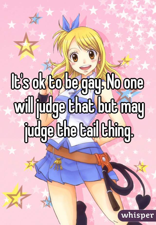 It's ok to be gay. No one will judge that but may judge the tail thing.