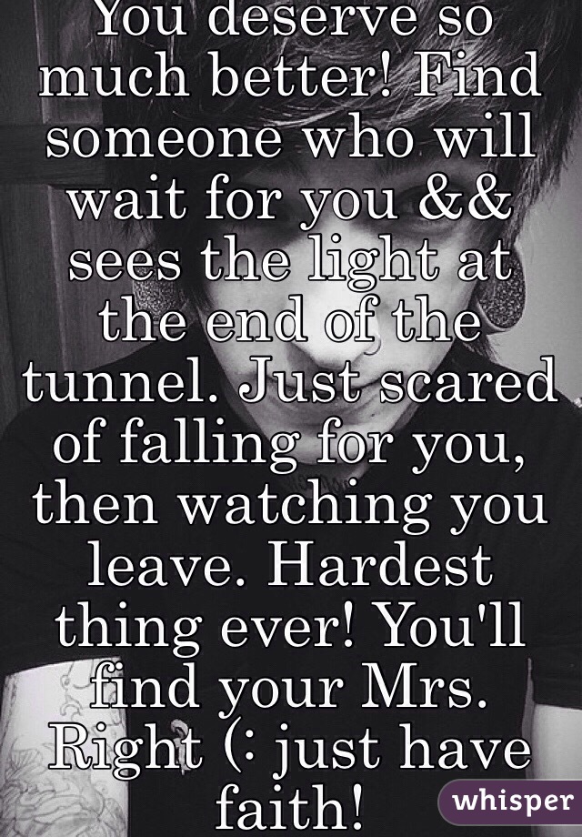 You deserve so much better! Find someone who will wait for you && sees the light at the end of the tunnel. Just scared of falling for you, then watching you leave. Hardest thing ever! You'll find your Mrs. Right (: just have faith!