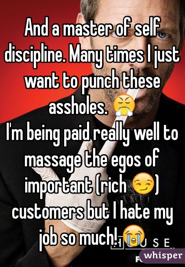 And a master of self discipline. Many times I just want to punch these assholes. 😤
I'm being paid really well to massage the egos of important (rich 😏) customers but I hate my job so much! 😭