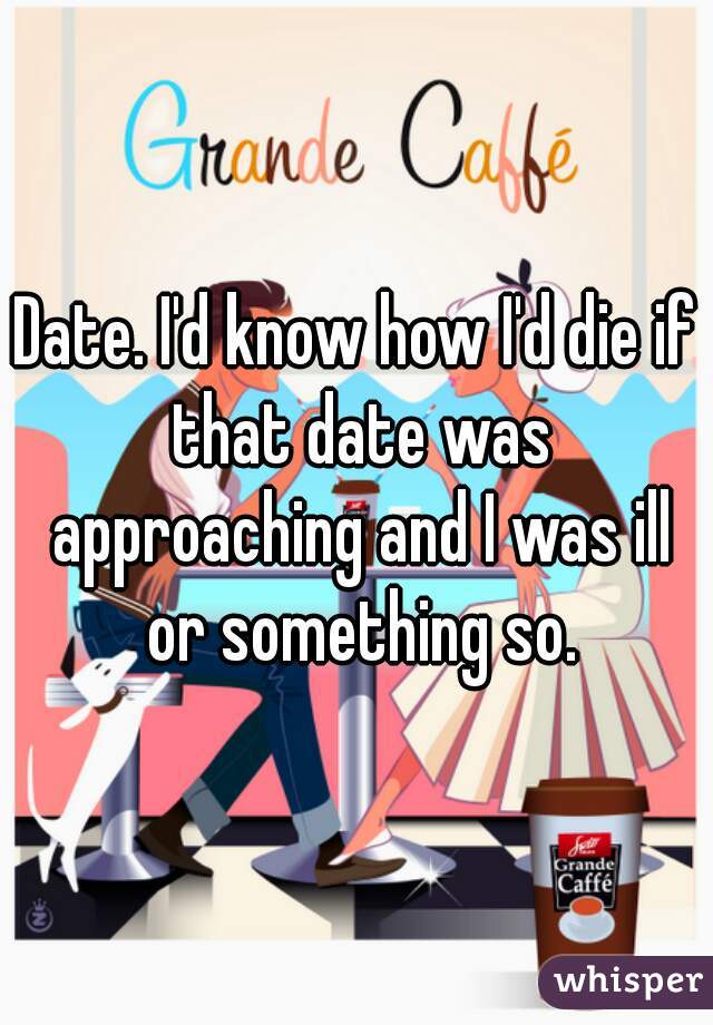 Date. I'd know how I'd die if that date was approaching and I was ill or something so.