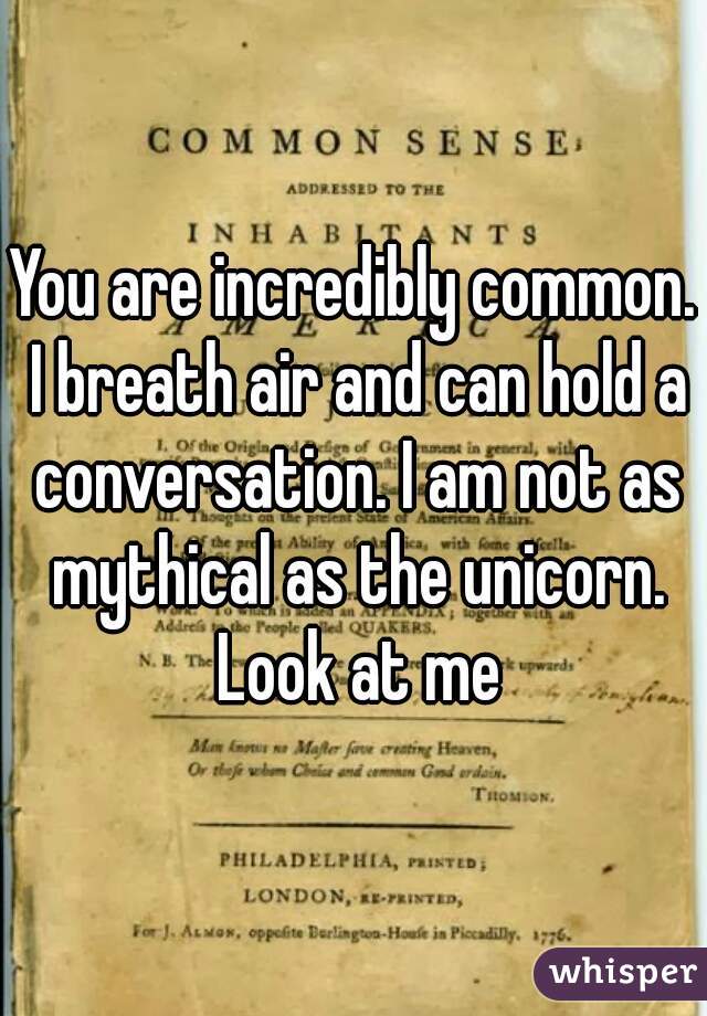 You are incredibly common. I breath air and can hold a conversation. I am not as mythical as the unicorn. Look at me