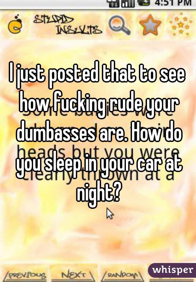 I just posted that to see how fucking rude your dumbasses are. How do you sleep in your car at night?