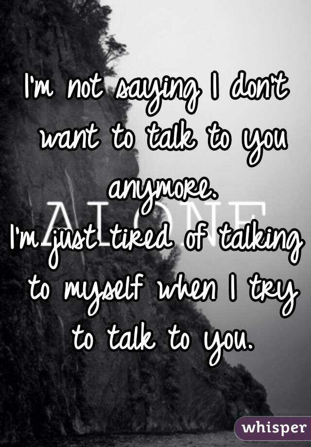 I'm not saying I don't want to talk to you anymore.
I'm just tired of talking to myself when I try to talk to you.