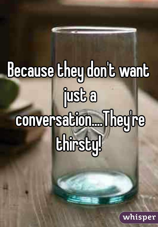 Because they don't want just a conversation....They're thirsty! 