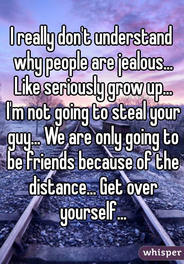 I really don't understand why people are jealous... Like seriously grow up... I'm not going to steal your guy... We are only going to be friends because of the distance... Get over yourself...