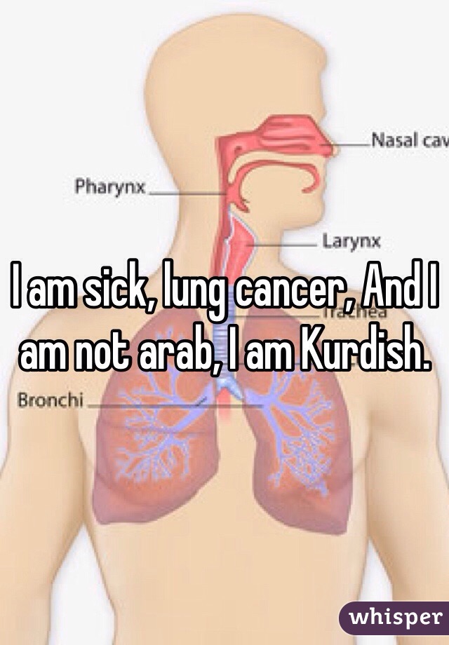 I am sick, lung cancer, And I am not arab, I am Kurdish.