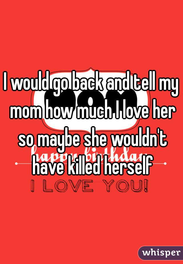 I would go back and tell my mom how much I love her so maybe she wouldn't have killed herself