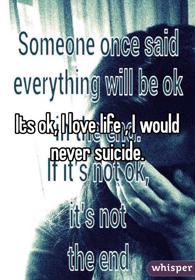 Its ok, I love life , I would never suicide. 