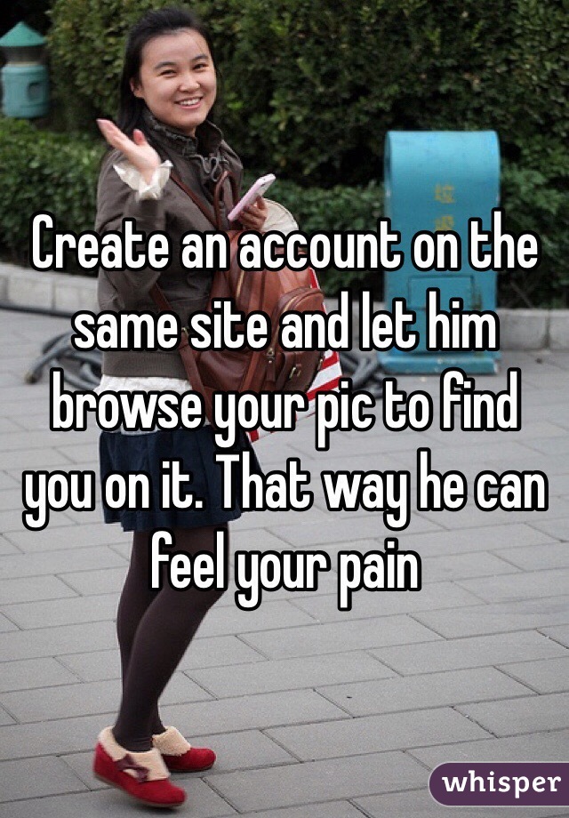 Create an account on the same site and let him browse your pic to find you on it. That way he can feel your pain 