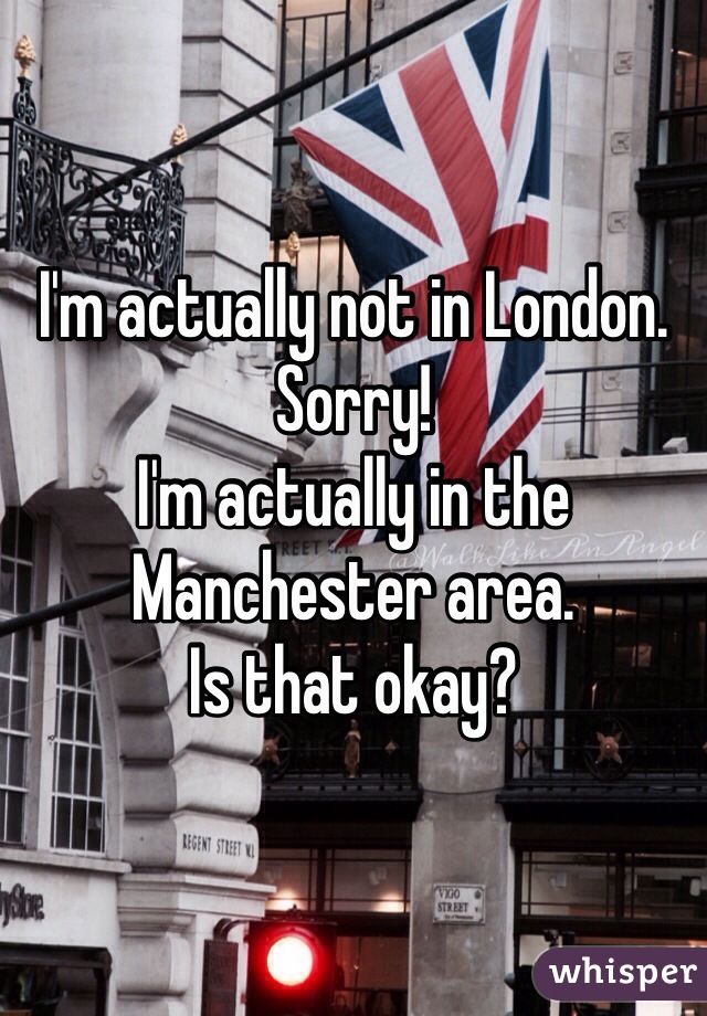 I'm actually not in London. 
Sorry! 
I'm actually in the Manchester area. 
Is that okay? 