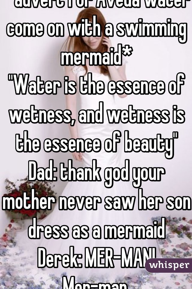 *advert for Aveda water come on with a swimming mermaid*
"Water is the essence of wetness, and wetness is the essence of beauty"
Dad: thank god your mother never saw her son dress as a mermaid
Derek: MER-MAN! Mer-man.