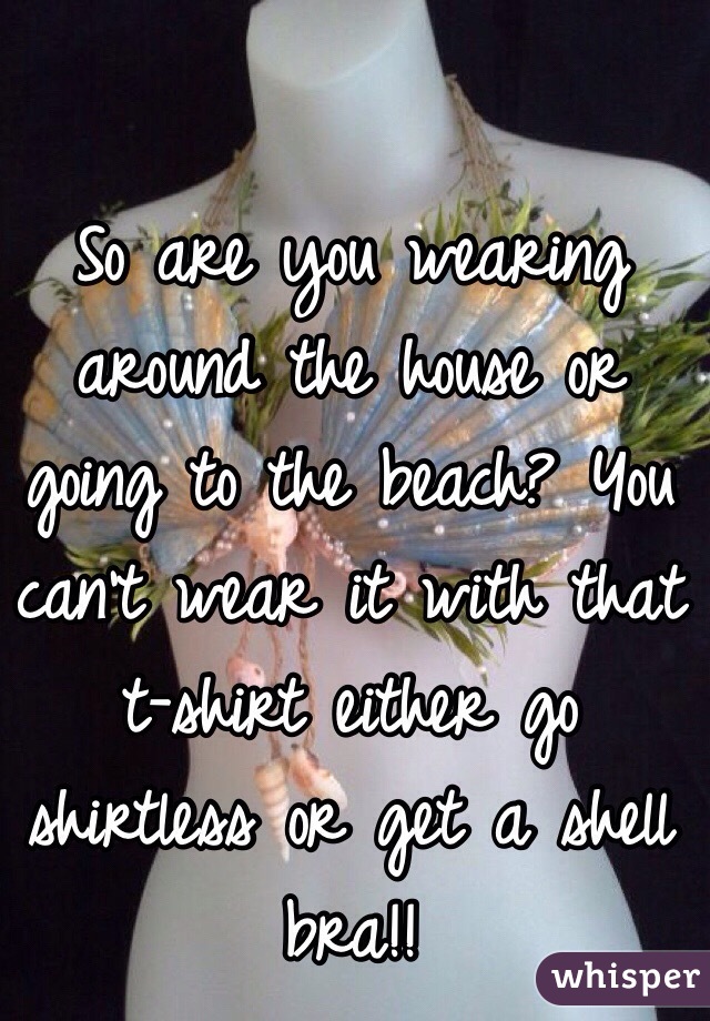 So are you wearing around the house or going to the beach? You can't wear it with that 
t-shirt either go shirtless or get a shell bra!! 