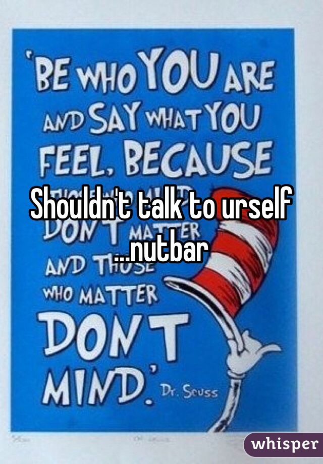 Shouldn't talk to urself
...nutbar