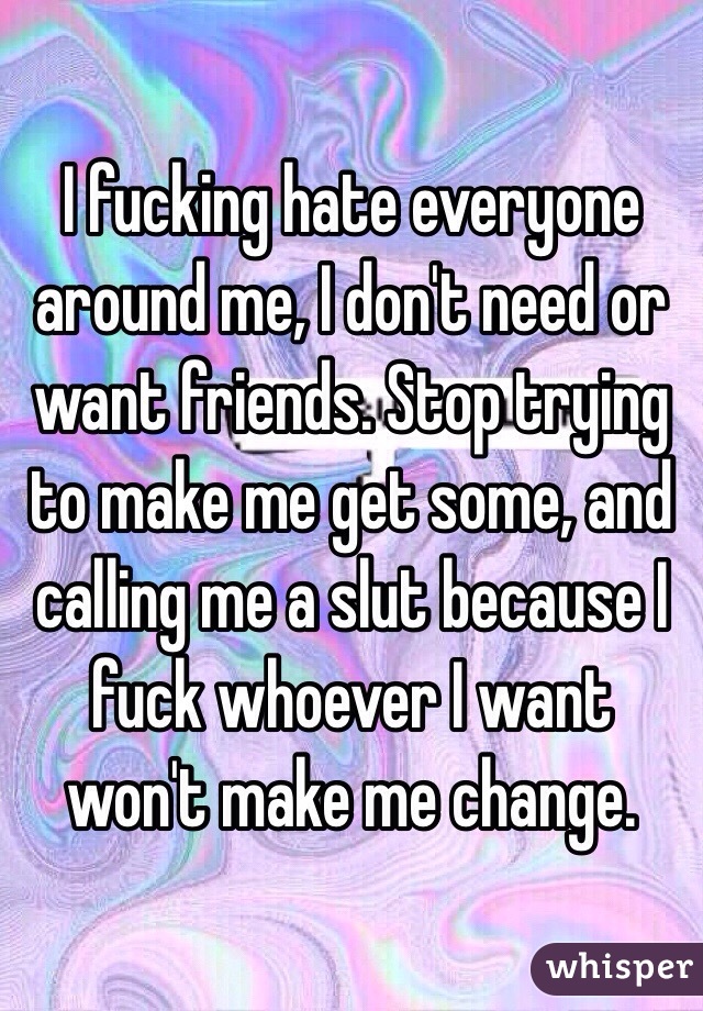 I fucking hate everyone around me, I don't need or want friends. Stop trying to make me get some, and calling me a slut because I fuck whoever I want won't make me change.
