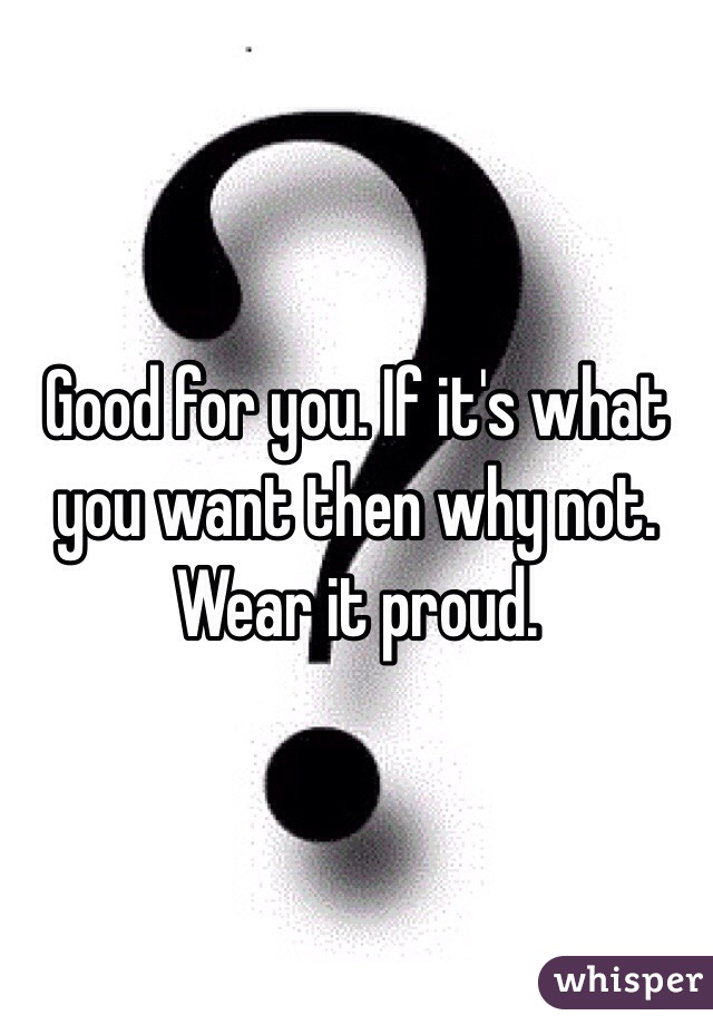 Good for you. If it's what you want then why not. 
Wear it proud. 