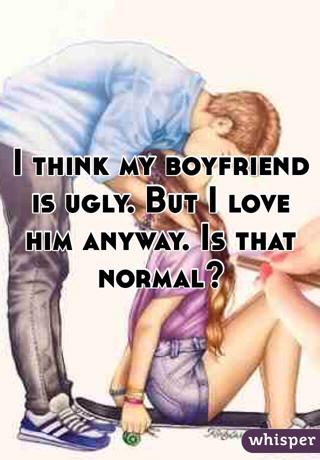 I think my boyfriend is ugly. But I love him anyway. Is that normal?