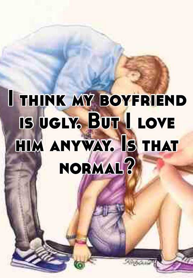 I think my boyfriend is ugly. But I love him anyway. Is that normal?