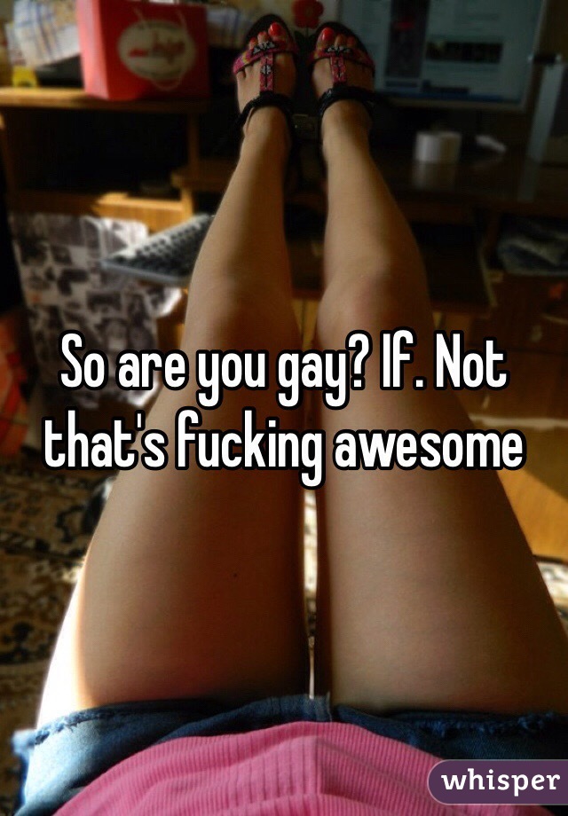 So are you gay? If. Not that's fucking awesome