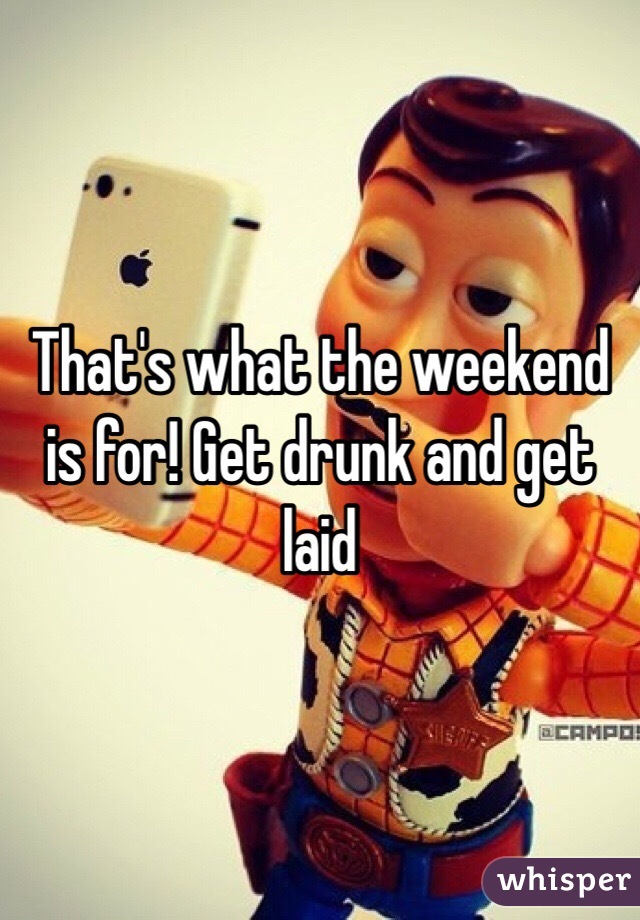 That's what the weekend is for! Get drunk and get laid 