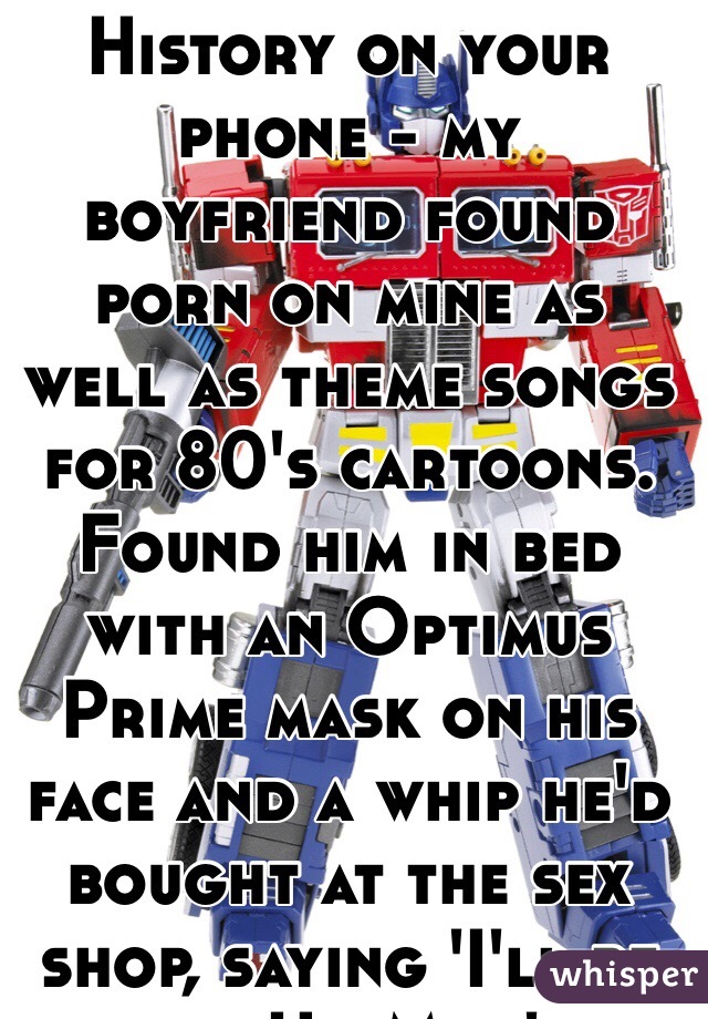Always delete History on your phone - my boyfriend found porn on mine as well as theme songs for 80's cartoons.  Found him in bed with an Optimus Prime mask on his face and a whip he'd bought at the sex shop, saying 'I'll be your He-Man'...
