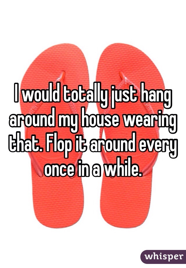 I would totally just hang around my house wearing that. Flop it around every once in a while.