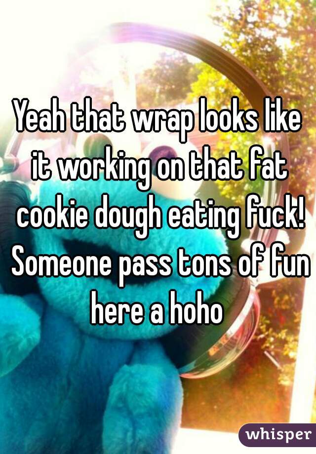 Yeah that wrap looks like it working on that fat cookie dough eating fuck! Someone pass tons of fun here a hoho 
