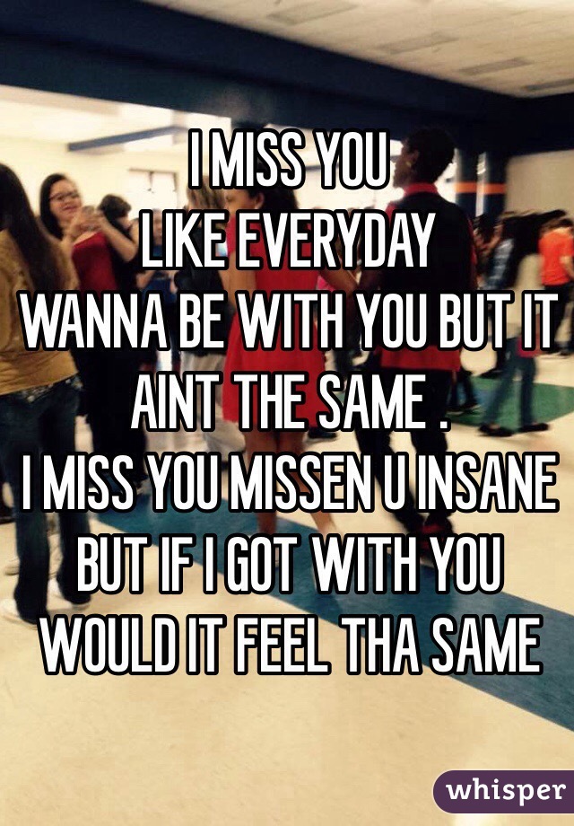 I MISS YOU 
LIKE EVERYDAY
WANNA BE WITH YOU BUT IT AINT THE SAME . 
I MISS YOU MISSEN U INSANE BUT IF I GOT WITH YOU WOULD IT FEEL THA SAME