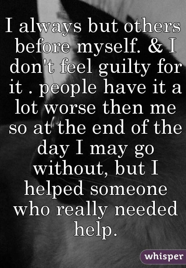 I always but others before myself. & I don't feel guilty for it . people have it a lot worse then me so at the end of the day I may go without, but I helped someone who really needed help.