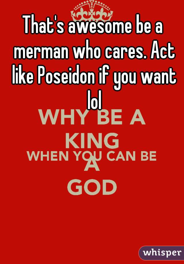 That's awesome be a merman who cares. Act like Poseidon if you want lol