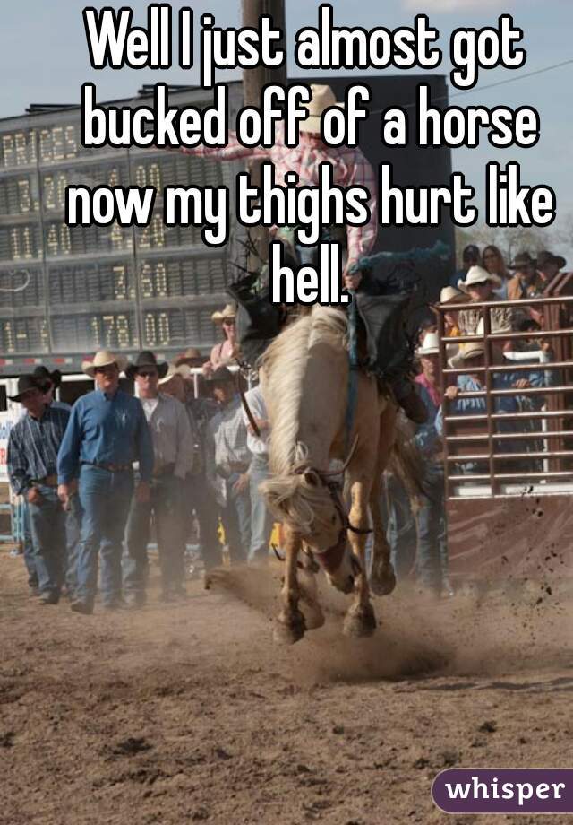 Well I just almost got bucked off of a horse now my thighs hurt like hell.